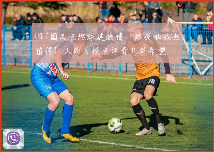 U17国足点燃球迷激情，熬夜呐喊也值得！人民日报点评青年军希望